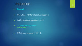 Induction
 Example:
 Show that n < 2n for all positive integers n.
 Let P(n) be the proposition “n < 2n.”
 1. Show that P(1) is true.
(basis step)
 P(1) is true, because 1 < 21 = 2.
5
 