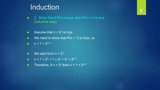 Induction
 2. Show that if P(n) is true, then P(n + 1) is true.
(inductive step)
 Assume that n < 2n is true.
 We need to show that P(n + 1) is true, i.e.
 n + 1 < 2n+1
 We start from n < 2n:
 n + 1 < 2n + 1  2n + 2n = 2n+1
 Therefore, if n < 2n then n + 1 < 2n+1
6
 