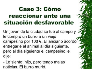 Caso 3: Cómo
reaccionar ante una
situación desfavorable
Un joven de la ciudad se fue al campo y
le compró un burro a un viejo
campesino por 100 €. El anciano acordó
entregarle el animal al día siguiente,
pero al día siguiente el campesino le
dijo:
- Lo siento, hijo, pero tengo malas
noticias. El burro murió.
 