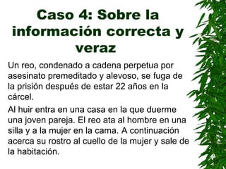 Caso 4: Sobre la
información correcta y
veraz
Un reo, condenado a cadena perpetua por
asesinato premeditado y alevoso, se fuga de
la prisión después de estar 22 años en la
cárcel.
Al huir entra en una casa en la que duerme
una joven pareja. El reo ata al hombre en una
silla y a la mujer en la cama. A continuación
acerca su rostro al cuello de la mujer y sale de
la habitación.
 
