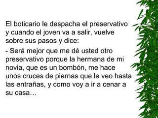 El boticario le despacha el preservativo
y cuando el joven va a salir, vuelve
sobre sus pasos y dice:
- Será mejor que me dé usted otro
preservativo porque la hermana de mi
novia, que es un bombón, me hace
unos cruces de piernas que le veo hasta
las entrañas, y como voy a ir a cenar a
su casa…
 