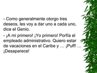- Como generalmente otorgo tres
deseos, les voy a dar uno a cada uno,
dice el Genio.
- ¡A mi primero! ¡Yo primero! Porfía el
empleado administrativo. Quiero estar
de vacaciones en el Caribe y … ¡Puff! …
¡Desaparece!
 