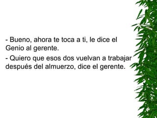 - Bueno, ahora te toca a ti, le dice el
Genio al gerente.
- Quiero que esos dos vuelvan a trabajar
después del almuerzo, dice el gerente.
 