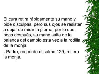 El cura retira rápidamente su mano y
pide disculpas, pero sus ojos se resisten
a dejar de mirar la pierna, por lo que,
poco después, su mano salta de la
palanca del cambio esta vez a la rodilla
de la monja:
- Padre, recuerde el salmo 129, reitera
la monja.
 