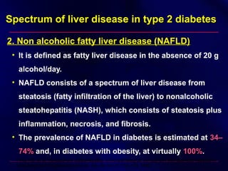 Spectrum of liver disease in type 2 diabetesSpectrum of liver disease in type 2 diabetes
2. Non alcoholic fatty liver disease (NAFLD)
• It is defined as fatty liver disease in the absence of 20 g
alcohol/day.
• NAFLD consists of a spectrum of liver disease from
steatosis (fatty infiltration of the liver) to nonalcoholic
steatohepatitis (NASH), which consists of steatosis plus
inflammation, necrosis, and fibrosis.
• The prevalence of NAFLD in diabetes is estimated at 34–34–
74%74% and, in diabetes with obesity, at virtually 100%100%.
Pinto HC, et al: Nonalcoholic steatohepatitis: clinicopathological comparison with alcoholic hepatitis in
ambulatory and hospitalized patients. Dig Dis Sci 41:172–179, 1996
 