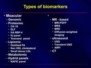 Types of biomarkers
• Moacular
– Genomic
– Proteomic
• CK-18
• ELF
• HA RBP-4
• IU panel
• Younossi panel
– Lipiomic
• Oxidized FA
• Non HDL cholesterol
• Small dense LDL
– Metabolomic
– Hydrid panels
• NAFIC panel
• Imaging
– MR - based
• MRI-PDFF
• MRS
• MRE
• Diffusion-weighted
imaging
– ultrasound
• USG
• Transient USG
• ARFI
– CT
 