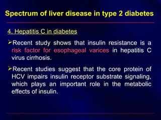 Spectrum of liver disease in type 2 diabetes
4. Hepatitis C in diabetes
Recent study shows that insulin resistance is a
risk factor for esophageal varicesrisk factor for esophageal varices in hepatitis C
virus cirrhosis.
Recent studies suggest that the core protein of
HCV impairs insulin receptor substrate signaling,
which plays an important role in the metabolic
effects of insulin.
Cammà C, et al. Insulin resistance is a risk factor for esophageal varices in hepatitis C virus cirrhosis. Hepatology.
2009;49(1):195-203
 