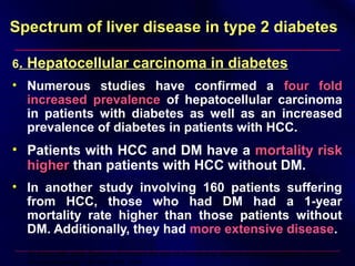Spectrum of liver disease in type 2 diabetesSpectrum of liver disease in type 2 diabetes
6. Hepatocellular carcinoma in diabetes
• Numerous studies have confirmed a four foldfour fold
increased prevalenceincreased prevalence of hepatocellular carcinoma
in patients with diabetes as well as an increased
prevalence of diabetes in patients with HCC.
• Patients with HCC and DM have a mortality riskmortality risk
higherhigher than patients with HCC without DM.
• In another study involving 160 patients suffering
from HCC, those who had DM had a 1-year
mortality rate higher than those patients without
DM. Additionally, they had more extensive disease.
El-Serag HB, et al: Diabetes increases the risk of chronic liver disease and hepatocellular carcinoma.
Gastroenterology 126:460–468, 2004
 