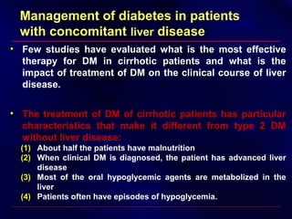 Management of diabetes in patients
with concomitant liver disease
• Few studies have evaluated what is the most effective
therapy for DM in cirrhotic patients and what is the
impact of treatment of DM on the clinical course of liver
disease.
• The treatment of DM of cirrhotic patients has particular
characteristics that make it different from type 2 DM
without liver disease:
(1) About half the patients have malnutrition
(2) When clinical DM is diagnosed, the patient has advanced liver
disease
(3) Most of the oral hypoglycemic agents are metabolized in the
liver
(4) Patients often have episodes of hypoglycemia.
 
