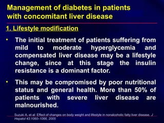 Management of diabetes in patients
with concomitant liver disease
1. Lifestyle modification
• The initial treatment of patients suffering from
mild to moderate hyperglycemia and
compensated liver disease may be a lifestyle
change, since at this stage the insulin
resistance is a dominant factor.
• This may be compromised by poor nutritional
status and general health. More than 50% of
patients with severe liver disease are
malnourished.
Suzuki A, et al: Effect of changes on body weight and lifestyle in nonalcoholic fatty liver disease. J
Hepatol 43:1060–1066, 2005
 