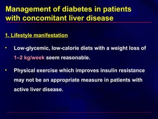 Management of diabetes in patients
with concomitant liver disease
1. Lifestyle manifestation
• Low-glycemic, low-calorie diets with a weight loss of
1–2 kg/week1–2 kg/week seem reasonable.
• Physical exercise which improves insulin resistance
may not be an appropriate measure in patients with
active liver disease.
 