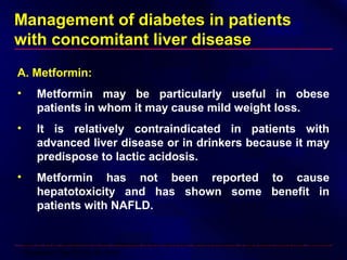 Management of diabetes in patients
with concomitant liver disease
A. Metformin:
• Metformin may be particularly useful in obese
patients in whom it may cause mild weight loss.
• It is relatively contraindicated in patients with
advanced liver disease or in drinkers because it may
predispose to lactic acidosis.
• Metformin has not been reported to cause
hepatotoxicity and has shown some benefit in
patients with NAFLD.
Nair S, et al: Metformin in the treatment of non-alcoholic steatohepatitis: a pilot open label trial. Aliment
Pharmacol Ther 20:23–28, 2004
 