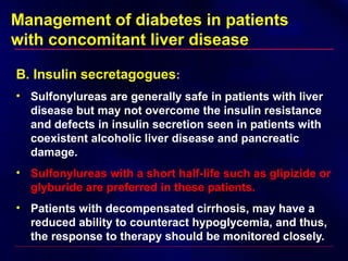 Management of diabetes in patients
with concomitant liver disease
B. Insulin secretagogues:
• Sulfonylureas are generally safe in patients with liver
disease but may not overcome the insulin resistance
and defects in insulin secretion seen in patients with
coexistent alcoholic liver disease and pancreatic
damage.
• Sulfonylureas with a short half-life such as glipizide or
glyburide are preferred in these patients.
• Patients with decompensated cirrhosis, may have a
reduced ability to counteract hypoglycemia, and thus,
the response to therapy should be monitored closely.
 