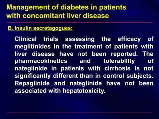 Management of diabetes in patients
with concomitant liver disease
B. Insulin secretagogues:
Clinical trials assessing the efficacy of
meglitinides in the treatment of patients with
liver disease have not been reported. The
pharmacokinetics and tolerability of
nateglinide in patients with cirrhosis is not
significantly different than in control subjects.
Repaglinide and nateglinide have not been
associated with hepatotoxicity.
 