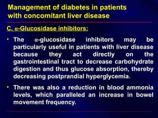 Management of diabetes in patients
with concomitant liver disease
C. α-Glucosidase inhibitors:
• The α-glucosidase inhibitors may be
particularly useful in patients with liver disease
because they act directly on the
gastrointestinal tract to decrease carbohydrate
digestion and thus glucose absorption, thereby
decreasing postprandial hyperglycemia.
• There was also a reduction in blood ammonia
levels, which paralleled an increase in bowel
movement frequency.
 