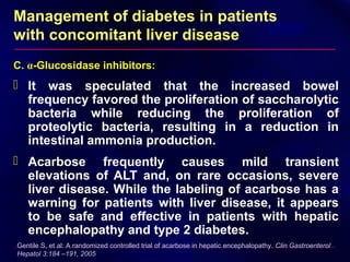 Management of diabetes in patients
with concomitant liver disease
C. α-Glucosidase inhibitors:
 It was speculated that the increased bowel
frequency favored the proliferation of saccharolytic
bacteria while reducing the proliferation of
proteolytic bacteria, resulting in a reduction in
intestinal ammonia production.
 Acarbose frequently causes mild transient
elevations of ALT and, on rare occasions, severe
liver disease. While the labeling of acarbose has a
warning for patients with liver disease, it appears
to be safe and effective in patients with hepatic
encephalopathy and type 2 diabetes.
Gentile S, et al: A randomized controlled trial of acarbose in hepatic encephalopathy. Clin Gastroenterol
Hepatol 3:184 –191, 2005
 
