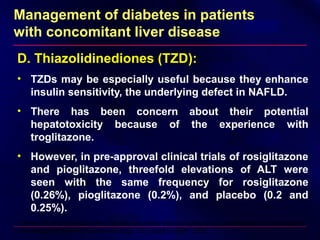 Management of diabetes in patients
with concomitant liver disease
D. Thiazolidinediones (TZD):
• TZDs may be especially useful because they enhance
insulin sensitivity, the underlying defect in NAFLD.
• There has been concern about their potential
hepatotoxicity because of the experience with
troglitazone.
• However, in pre-approval clinical trials of rosiglitazone
and pioglitazone, threefold elevations of ALT were
seen with the same frequency for rosiglitazone
(0.26%), pioglitazone (0.2%), and placebo (0.2 and
0.25%).
Harrison S, et al: A double-blind, placebo-controlled trial of pioglitazone in the treatment of non-alcoholic
steatohepatitis (NASH). Gastroenterology 128 (Suppl 2):A681, 2005
 