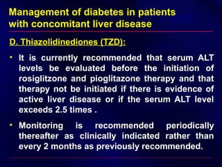 Management of diabetes in patients
with concomitant liver disease
D. Thiazolidinediones (TZD):
• It is currently recommended that serum ALT
levels be evaluated before the initiation of
rosiglitzone and pioglitazone therapy and that
therapy not be initiated if there is evidence of
active liver disease or if the serum ALT level
exceeds 2.5 times .
• Monitoring is recommended periodically
thereafter as clinically indicated rather than
every 2 months as previously recommended.
 