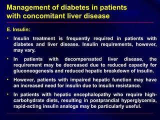 Management of diabetes in patients
with concomitant liver disease
E. Insulin:
• Insulin treatment is frequently required in patients with
diabetes and liver disease. Insulin requirements, however,
may vary.
• In patients with decompensated liver disease, the
requirement may be decreased due to reduced capacity for
gluconeogenesis and reduced hepatic breakdown of insulin.
• However, patients with impaired hepatic function may have
an increased need for insulin due to insulin resistance.
• In patients with hepatic encephalopathy who require high-
carbohydrate diets, resulting in postprandial hyperglycemia,
rapid-acting insulin analogs may be particularly useful.
 