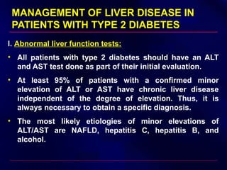MANAGEMENT OF LIVER DISEASE INMANAGEMENT OF LIVER DISEASE IN
PATIENTS WITH TYPE 2 DIABETESPATIENTS WITH TYPE 2 DIABETES
I. Abnormal liver function tests:
• All patients with type 2 diabetes should have an ALT
and AST test done as part of their initial evaluation.
• At least 95% of patients with a confirmed minor
elevation of ALT or AST have chronic liver disease
independent of the degree of elevation. Thus, it is
always necessary to obtain a specific diagnosis.
• The most likely etiologies of minor elevations of
ALT/AST are NAFLD, hepatitis C, hepatitis B, and
alcohol.
 