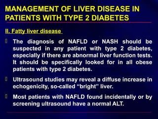 MANAGEMENT OF LIVER DISEASE INMANAGEMENT OF LIVER DISEASE IN
PATIENTS WITH TYPE 2 DIABETESPATIENTS WITH TYPE 2 DIABETES
II. Fatty liver disease
 The diagnosis of NAFLD or NASH should be
suspected in any patient with type 2 diabetes,
especially if there are abnormal liver function tests.
It should be specifically looked for in all obese
patients with type 2 diabetes.
 Ultrasound studies may reveal a diffuse increase in
echogenicity, so-called “bright” liver.
 Most patients with NAFLD found incidentally or by
screening ultrasound have a normal ALT.
 