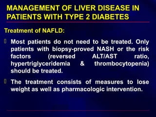 MANAGEMENT OF LIVER DISEASE INMANAGEMENT OF LIVER DISEASE IN
PATIENTS WITH TYPE 2 DIABETESPATIENTS WITH TYPE 2 DIABETES
Treatment of NAFLD:
 Most patients do not need to be treated. Only
patients with biopsy-proved NASH or the risk
factors (reversed ALT/AST ratio,
hypertriglyceridemia & thrombocytopenia)
should be treated.
 The treatment consists of measures to lose
weight as well as pharmacologic intervention.
 