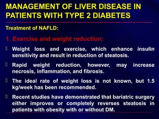 MANAGEMENT OF LIVER DISEASE INMANAGEMENT OF LIVER DISEASE IN
PATIENTS WITH TYPE 2 DIABETESPATIENTS WITH TYPE 2 DIABETES
Treatment of NAFLD:
1. Exercise and weight reduction:
 Weight loss and exercise, which enhance insulin
sensitivity and result in reduction of steatosis.
 Rapid weight reduction, however, may increase
necrosis, inflammation, and fibrosis.
 The ideal rate of weight loss is not known, but 1.5
kg/week has been recommended.
 Recent studies have demonstrated that bariatric surgery
either improves or completely reverses steatosis in
patients with obesity with or without DM.
 