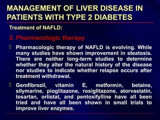MANAGEMENT OF LIVER DISEASE INMANAGEMENT OF LIVER DISEASE IN
PATIENTS WITH TYPE 2 DIABETESPATIENTS WITH TYPE 2 DIABETES
Treatment of NAFLD:
2. Pharmacologic therapy
 Pharmacologic therapy of NAFLD is evolving. While
many studies have shown improvement in steatosis.
There are neither long-term studies to determine
whether they alter the natural history of the disease
nor studies to indicate whether relapse occurs after
treatment withdrawal.
 Gemfibrozil, vitamin E, metformin, betaine,
silymarine, pioglitazone, rosiglitazone, atorvastatin,
losartan, orlistat, and pentoxifylline have all been
tried and have all been shown in small trials to
improve liver enzymes.
 