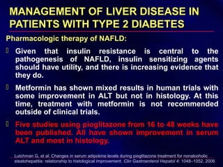 MANAGEMENT OF LIVER DISEASE INMANAGEMENT OF LIVER DISEASE IN
PATIENTS WITH TYPE 2 DIABETESPATIENTS WITH TYPE 2 DIABETES
Pharmacologic therapy of NAFLD:
 Given that insulin resistance is central to the
pathogenesis of NAFLD, insulin sensitizing agents
should have utility, and there is increasing evidence that
they do.
 Metformin has shown mixed results in human trials with
some improvement in ALT but not in histology. At this
time, treatment with metformin is not recommended
outside of clinical trials.
 Five studies using pioglitazone from 16 to 48 weeks have
been published. All have shown improvement in serum
ALT and most in histology.
Lutchman G, et al: Changes in serum adipokine levels during pioglitazone treatment for nonalcoholic
steatohepatitis: relationship to histological improvement. Clin Gastroenterol Hepatol 4: 1048–1052, 2006
 