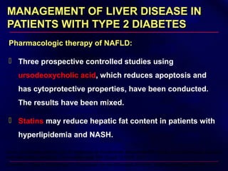 MANAGEMENT OF LIVER DISEASE INMANAGEMENT OF LIVER DISEASE IN
PATIENTS WITH TYPE 2 DIABETESPATIENTS WITH TYPE 2 DIABETES
Pharmacologic therapy of NAFLD:
 Three prospective controlled studies using
ursodeoxycholic acid, which reduces apoptosis and
has cytoprotective properties, have been conducted.
The results have been mixed.
 Statins may reduce hepatic fat content in patients with
hyperlipidemia and NASH.
Lindor K: Ursodeoxycholic acid for treatment of nonalcoholic steatohepatitis: results of a randomized, placebo-
controlled study (Abstract). Gastroenterology 124 (Suppl.1):A336, 2003
Horlander J, Kwo P, Cummings O: Atorvastatin for the treatment of NASH. Gastroenterology 5:A-544 , 2001
 