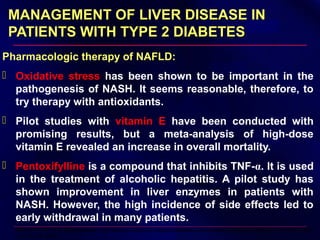 MANAGEMENT OF LIVER DISEASE INMANAGEMENT OF LIVER DISEASE IN
PATIENTS WITH TYPE 2 DIABETESPATIENTS WITH TYPE 2 DIABETES
Pharmacologic therapy of NAFLD:
 Oxidative stress has been shown to be important in the
pathogenesis of NASH. It seems reasonable, therefore, to
try therapy with antioxidants.
 Pilot studies with vitamin E have been conducted with
promising results, but a meta-analysis of high-dose
vitamin E revealed an increase in overall mortality.
 Pentoxifylline is a compound that inhibits TNF-α. It is used
in the treatment of alcoholic hepatitis. A pilot study has
shown improvement in liver enzymes in patients with
NASH. However, the high incidence of side effects led to
early withdrawal in many patients.
Miller ER, 3rd, et al: Meta-analysis: high-dosage vitamin E supplementation may increase all-cause mortality. Ann Intern Med
142:37– 46, 2005
 