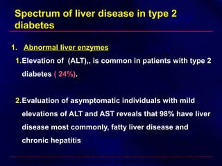 Spectrum of liver disease in type 2Spectrum of liver disease in type 2
diabetesdiabetes
1. Abnormal liver enzymes
1.Elevation of (ALT),, is common in patients with type 2
diabetes ( 24%)( 24%).
2.Evaluation of asymptomatic individuals with mild
elevations of ALT and AST reveals that 98% have liver
disease most commonly, fatty liver disease and
chronic hepatitis
Belcher G, Schernthaner G: Changes in liver tests during 1-year treatment of patients with type 2
diabetes with pioglitazone, metformin or gliclazide. Diabet Med 22:973–979, 2005
 