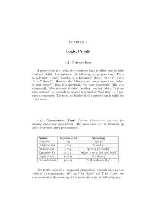 CHAPTER 1
Logic, Proofs
1.1. Propositions
A proposition is a declarative sentence that is either true or false
(but not both). For instance, the following are propositions: “Paris
is in France” (true), “London is in Denmark” (false), “2 < 4” (true),
“4 = 7 (false)”. However the following are not propositions: “what
is your name?” (this is a question), “do your homework” (this is a
command), “this sentence is false” (neither true nor false), “x is an
even number” (it depends on what x represents), “Socrates” (it is not
even a sentence). The truth or falsehood of a proposition is called its
truth value.
1.1.1. Connectives, Truth Tables. Connectives are used for
making compound propositions. The main ones are the following (p
and q represent given propositions):
Name Represented Meaning
Negation ¬p “not p”
Conjunction p ∧ q “p and q”
Disjunction p ∨ q “p or q (or both)”
Exclusive Or p ⊕ q “either p or q, but not both”
Implication p → q “if p then q”
Biconditional p ↔ q “p if and only if q”
The truth value of a compound proposition depends only on the
value of its components. Writing F for “false” and T for “true”, we
can summarize the meaning of the connectives in the following way:
6
 