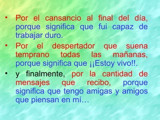 Por el cansancio al final del día,   porque significa que fui capaz de trabajar duro. Por el despertador que suena temprano todas las mañanas,   porque significa que ¡¡Estoy vivo!!. y finalmente,  por la cantidad de mensajes que recibo,   porque significa que tengo amigas y amigos que piensan en mí… 