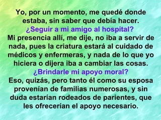 Yo, por un momento, me quedé donde estaba, sin saber que debía hacer. ¿Seguir a mi amigo al hospital?   Mi presencia allí, me dije, no iba a servir de nada, pues la criatura estará al cuidado de médicos y enfermeras, y nada de lo que yo hiciera o dijera iba a cambiar las cosas. ¿Brindarle mi apoyo moral? Eso, quizás, pero tanto él como su esposa provenían de familias numerosas, y sin duda estarían rodeados de parientes, que les ofrecerían el apoyo necesario. 