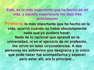 Esto, es lo más importante que he hecho en mi vida, y aquella experiencia me dejó tres enseñanzas : Primera : lo más importante que he hecho en la vida, ocurrió cuando no había absolutamente nada que yo pudiera hacer. Nada de lo racional que aprendí en la universidad, ni en el ejercicio de mi profesión, me sirvió en tales circunstancias. A dos personas les sobrevino una desgracia y lo único que pude hacer fue acompañarlos y esperar; pero estar allí, era lo principal… 