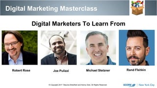 Digital Marketing Masterclass
© Copyright 2017. Maurice Bretzfield and Kenny Soto. All Rights Reserved.
Digital Marketers To Learn From
Michael StelznerRobert Rose Joe Pulizzi Rand FIshkin
 