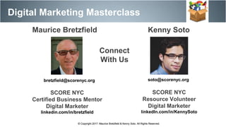 Maurice Bretzfield Kenny Soto
bretzfield@scorenyc.org soto@scorenyc.org
SCORE NYC
Resource Volunteer
Digital Marketer
linkedIn.com/in/KennySoto
SCORE NYC
Certified Business Mentor
Digital Marketer
linkedin.com/in/bretzfield
© Copyright 2017. Maurice Bretzfield & Kenny Soto. All Rights Reserved.
Digital Marketing Masterclass
© Copyright 2017. Maurice Bretzfield & Kenny Soto. All Rights Reserved.
Connect
With Us
 