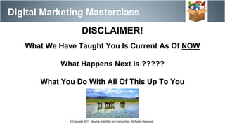 Digital Marketing Masterclass
© Copyright 2017. Maurice Bretzfield and Kenny Soto. All Rights Reserved.
DISCLAIMER!
What We Have Taught You Is Current As Of NOW
What Happens Next Is ?????
What You Do With All Of This Up To You
 