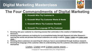 Digital Marketing Masterclass
© Copyright 2017. Maurice Bretzfield & Kenny Soto. All Rights Reserved.
1. Knoweth Who Thy Customer Is
2. Knoweth What Thy Customer Wants & Needs
3. Knoweth Where Thy Customer Resideth
4. Knoweth The Language Of Thy Customer
1. Knowing who your customer is a learning process that culminates in the creation of detailed Buyer
Persona’s.
2. Knowing what customers are looking for is accomplished today through Keyword and other Research -
learning the words and phrases that actual customers are using in search. Listen, Listen and Listen some
more....
3. Knowing where customers are searching for what you have is accomplished through studious research.
4. Knowing the language of the customer refers to understanding how the customer articulates a problem to
themselves
Listen, Listen and Listen some more....
The Four Commandments of Digital Marketing
 