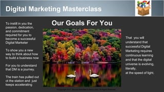 Digital Marketing Masterclass
© Copyright 2017. Maurice Bretzfield & Kenny Soto. All Rights Reserved.
Our Goals For YouTo instill in you the
passion, dedication,
and commitment
required for you to
become a successful
Digital Marketer
To show you a new
way to think about how
to build a business now
For you to understand
that DM is a journey.
The train has pulled out
ot the station and just
keeps accelerating
That you will
understand that
successful Digital
Marketing requires
continuous learning
and that the digital
universe is evolving,
literally,
at the speed of light.
 