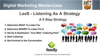 Digital Marketing Masterclass
© Copyright 2017. Maurice Bretzfield & Kenny Soto. All Rights Reserved.
1: Determine WHAT To Listen For
2: Determine WHERE To Listen For It
3: Set Up A Dashboard - Your Web “Listening Post”
4: Start Listening
6: Get Involved in the Conversation
A 6 Step Strategy
LaaS - Listening As A Strategy
 