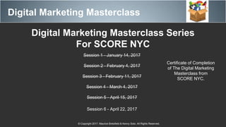 Digital Marketing Masterclass
© Copyright 2017. Maurice Bretzfield & Kenny Soto. All Rights Reserved.
Digital Marketing Masterclass Series
For SCORE NYC
Session 1 - January 14, 2017
Session 2 - February 4, 2017
Session 3 - February 11, 2017
Session 4 - March 4, 2017
Session 5 - April 15, 2017
Session 6 - April 22, 2017
Certificate of Completion
of The Digital Marketing
Masterclass from
SCORE NYC.
 