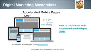 Accelerated Mobile Pages (AMP) specification
Accelerated Mobile Pages
(AMP)
Digital Marketing Masterclass
© Copyright 2017. Maurice Bretzfield & Kenny Soto. All Rights Reserved.
How To Get Started With
Accelerated Mobile Pages
(AMP)
 