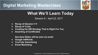 Digital Marketing Masterclass
© Copyright 2017. Maurice Bretzfield & Kenny Soto. All Rights Reserved.
What We’ll Learn Today
Session 6 - April 22, 2017
● Recap of Session I~V
● Recap of Tools
● Creating the DM Strategy That Is Right For You
● Awarding of Certificates
Narrated Slides will be sent via email
● Google AdWords
● YouTube Advertising
● Email Marketing
 