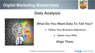 Data Analysis
© Copyright 2017. Maurice Bretzfield and Kenny Soto. All Rights Reserved.
What Do You Want Data To Tell You?
● Define Your Business Objectives
● Define Your KPIs
Align Them
Digital Marketing Masterclass
 