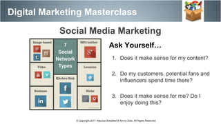 Digital Marketing Masterclass
© Copyright 2017. Maurice Bretzfield & Kenny Soto. All Rights Reserved.
Social Media Marketing
Ask Yourself…
1. Does it make sense for my content?
2. Do my customers, potential fans and
influencers spend time there?
3. Does it make sense for me? Do I
enjoy doing this?
 