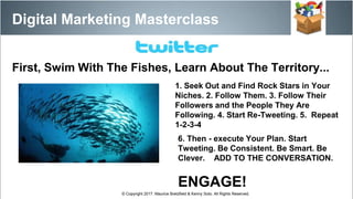 1. Seek Out and Find Rock Stars in Your
Niches. 2. Follow Them. 3. Follow Their
Followers and the People They Are
Following. 4. Start Re-Tweeting. 5. Repeat
1-2-3-4
6. Then - execute Your Plan. Start
Tweeting. Be Consistent. Be Smart. Be
Clever. ADD TO THE CONVERSATION.
ENGAGE!
Digital Marketing Masterclass
© Copyright 2017. Maurice Bretzfield & Kenny Soto. All Rights Reserved.
First, Swim With The Fishes, Learn About The Territory...
 