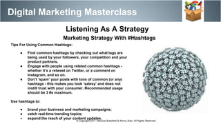 Digital Marketing Masterclass
© Copyright 2017. Maurice Bretzfield & Kenny Soto. All Rights Reserved.
Listening As A Strategy
Marketing Strategy With #Hashtags
Tips For Using Common Hashtags:
● Find common hashtags by checking out what tags are
being used by your followers, your competition and your
product partners.
● Engage with people using related common hashtags -
whether it’s a retweet on Twitter, or a comment on
Instagram, and so on.
● Don’t ‘spam’ your posts with tons of common (or any)
hashtags - this makes you look ‘salesy’ and does not
instill trust with your consumer. Recommended usage
should be 3 #s maximum.
Use hashtags to:
● brand your business and marketing campaigns;
● catch real-time trending topics;
● expand the reach of your content updates.
 