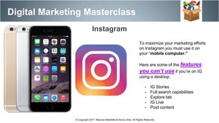 Digital Marketing Masterclass
© Copyright 2017. Maurice Bretzfield & Kenny Soto. All Rights Reserved.
Instagram
To maximize your marketing efforts
on Instagram you must use it on
your “mobile computer.”
Here are some of the features
you can’t use if you’re on IG
using a desktop:
- IG Stories
- Full search capabilities
- Explore tab
- IG Live
- Post content
 
